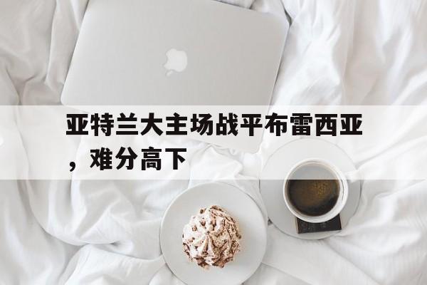 关于亚特兰大主场战平布雷西亚，难分高下的信息